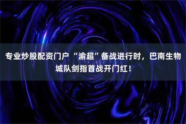 专业炒股配资门户 “渝超”备战进行时，巴南生物城队剑指首战开门红！