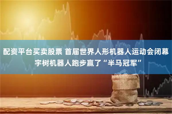 配资平台买卖股票 首届世界人形机器人运动会闭幕  宇树机器人跑步赢了“半马冠军”