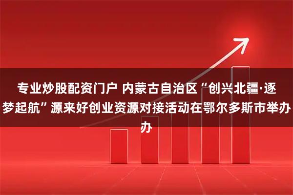 专业炒股配资门户 内蒙古自治区“创兴北疆·逐梦起航”源来好创业资源对接活动在鄂尔多斯市举办