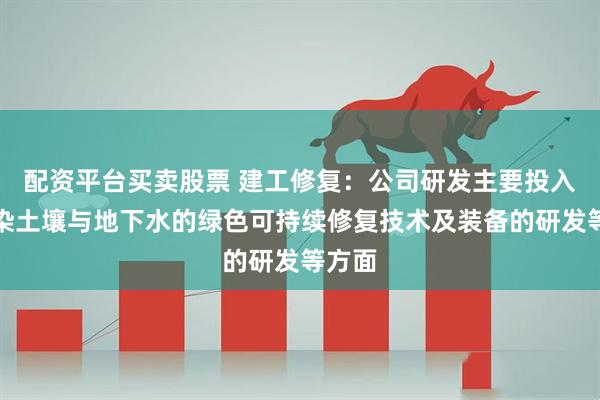 配资平台买卖股票 建工修复：公司研发主要投入在污染土壤与地下水的绿色可持续修复技术及装备的研发等方面