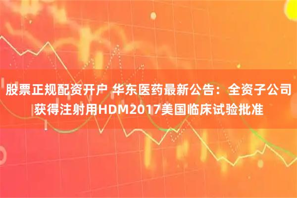 股票正规配资开户 华东医药最新公告：全资子公司获得注射用HDM2017美国临床试验批准