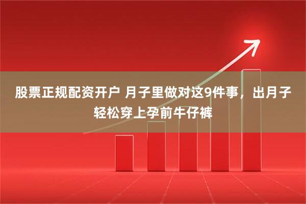 股票正规配资开户 月子里做对这9件事，出月子轻松穿上孕前牛仔裤
