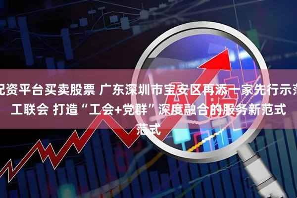 配资平台买卖股票 广东深圳市宝安区再添一家先行示范工联会 打造“工会+党群”深度融合的服务新范式