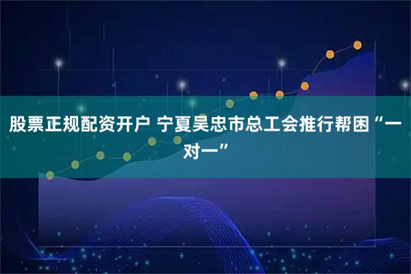 股票正规配资开户 宁夏吴忠市总工会推行帮困“一对一”