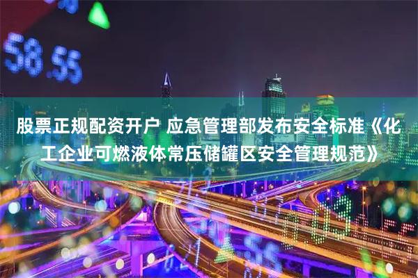 股票正规配资开户 应急管理部发布安全标准《化工企业可燃液体常压储罐区安全管理规范》