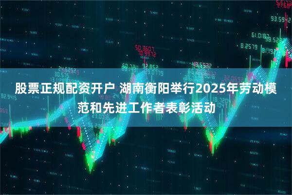 股票正规配资开户 湖南衡阳举行2025年劳动模范和先进工作者表彰活动