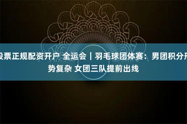 股票正规配资开户 全运会｜羽毛球团体赛：男团积分形势复杂 女团三队提前出线