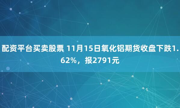 配资平台买卖股票 11月15日氧化铝期货收盘下跌1.62%，报2791元
