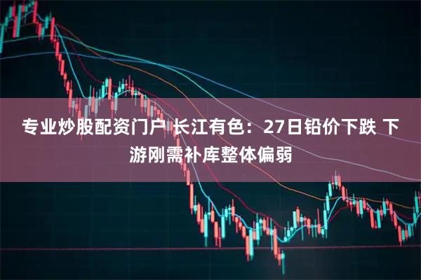 专业炒股配资门户 长江有色：27日铅价下跌 下游刚需补库整体偏弱