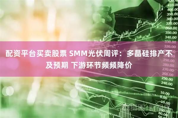 配资平台买卖股票 SMM光伏周评：多晶硅排产不及预期 下游环节频频降价