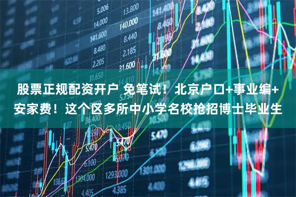 股票正规配资开户 免笔试!北京户口+事业编+安家费!这个区多所中小学名校抢招博士毕业生