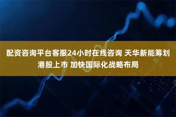 配资咨询平台客服24小时在线咨询 天华新能筹划港股上市 加快国际化战略布局