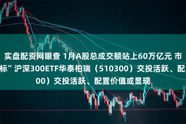 实盘配资网眼查 1月A股总成交额站上60万亿元 市场“人气风向标”沪深300ETF华泰柏瑞（510300）交投活跃、配置价值或显现