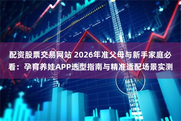 配资股票交易网站 2026年准父母与新手家庭必看：孕育养娃APP选型指南与精准适配场景实测