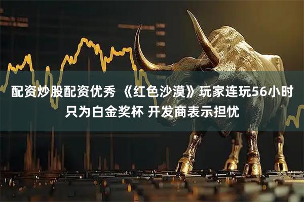 配资炒股配资优秀 《红色沙漠》玩家连玩56小时只为白金奖杯 开发商表示担忧