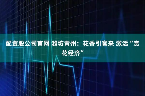 配资股公司官网 潍坊青州：花香引客来 激活“赏花经济”