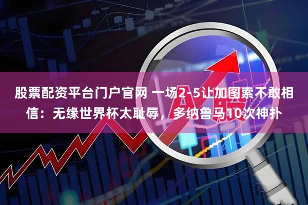 股票配资平台门户官网 一场2-5让加图索不敢相信：无缘世界杯太耻辱，多纳鲁马10次神扑