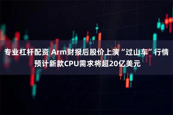 专业杠杆配资 Arm财报后股价上演“过山车”行情 预计新款CPU需求将超20亿美元