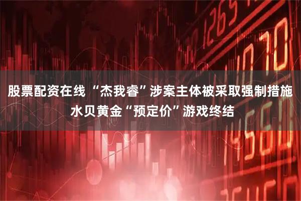 股票配资在线 “杰我睿”涉案主体被采取强制措施 水贝黄金“预定价”游戏终结