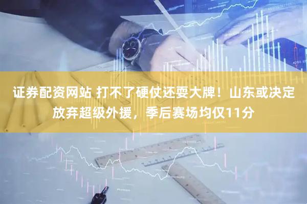 证券配资网站 打不了硬仗还耍大牌！山东或决定放弃超级外援，季后赛场均仅11分