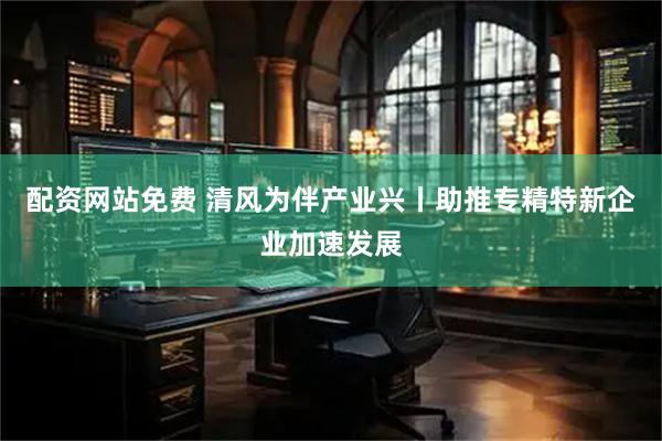 配资网站免费 清风为伴产业兴丨助推专精特新企业加速发展