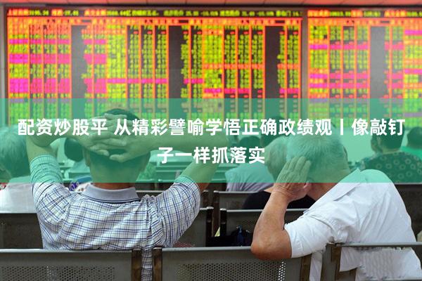 配资炒股平 从精彩譬喻学悟正确政绩观丨像敲钉子一样抓落实
