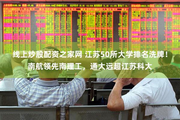 线上炒股配资之家网 江苏50所大学排名洗牌！南航领先南理工，通大远超江苏科大