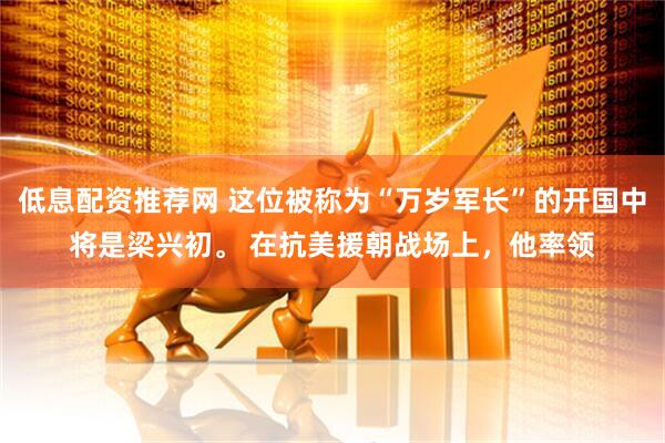 低息配资推荐网 这位被称为“万岁军长”的开国中将是梁兴初。 在抗美援朝战场上，他率领