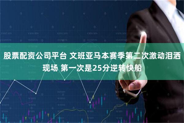 股票配资公司平台 文班亚马本赛季第二次激动泪洒现场 第一次是25分逆转快船