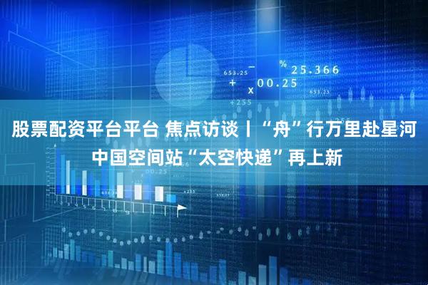 股票配资平台平台 焦点访谈丨“舟”行万里赴星河 中国空间站“太空快递”再上新
