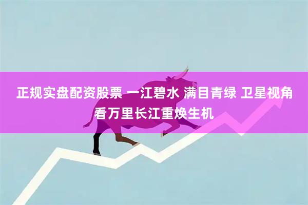 正规实盘配资股票 一江碧水 满目青绿 卫星视角看万里长江重焕生机