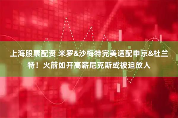 上海股票配资 米罗&沙梅特完美适配申京&杜兰特！火箭如开高薪尼克斯或被迫放人