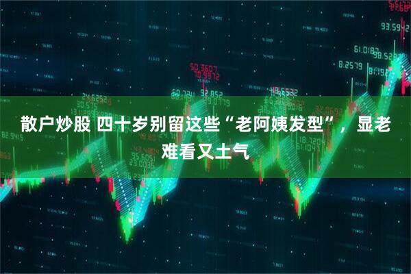 散户炒股 四十岁别留这些“老阿姨发型”，显老难看又土气